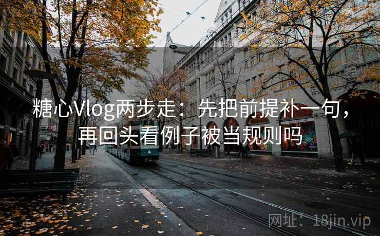 糖心Vlog两步走：先把前提补一句，再回头看例子被当规则吗