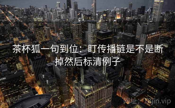 茶杯狐一句到位：盯传播链是不是断掉然后标清例子