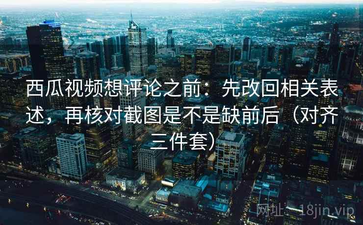 西瓜视频想评论之前：先改回相关表述，再核对截图是不是缺前后（对齐三件套）