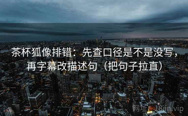 茶杯狐像排错：先查口径是不是没写，再字幕改描述句（把句子拉直）