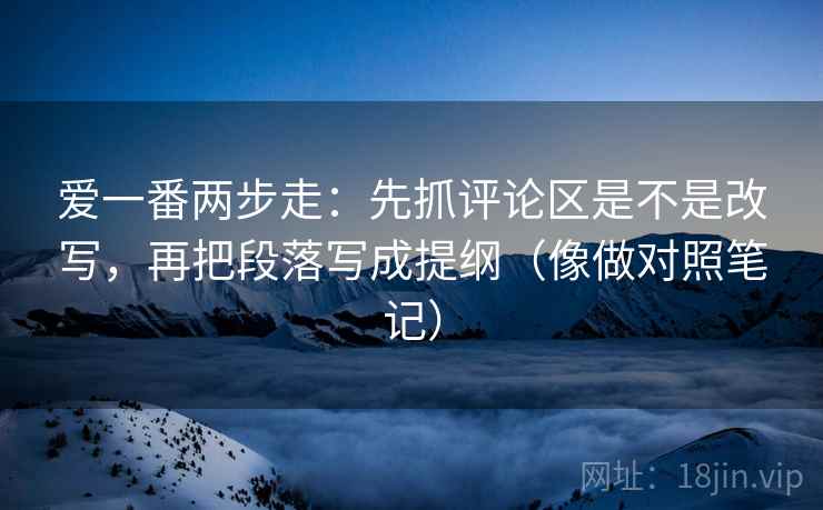 爱一番两步走：先抓评论区是不是改写，再把段落写成提纲（像做对照笔记）