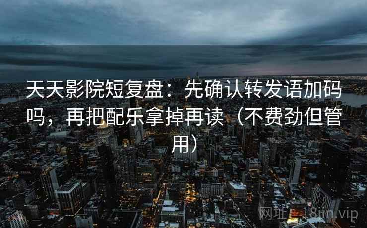 天天影院短复盘：先确认转发语加码吗，再把配乐拿掉再读（不费劲但管用）