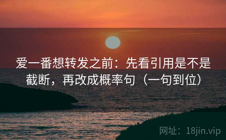 爱一番想转发之前：先看引用是不是截断，再改成概率句（一句到位）
