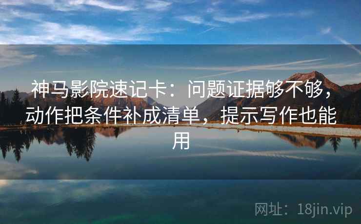 神马影院速记卡：问题证据够不够，动作把条件补成清单，提示写作也能用
