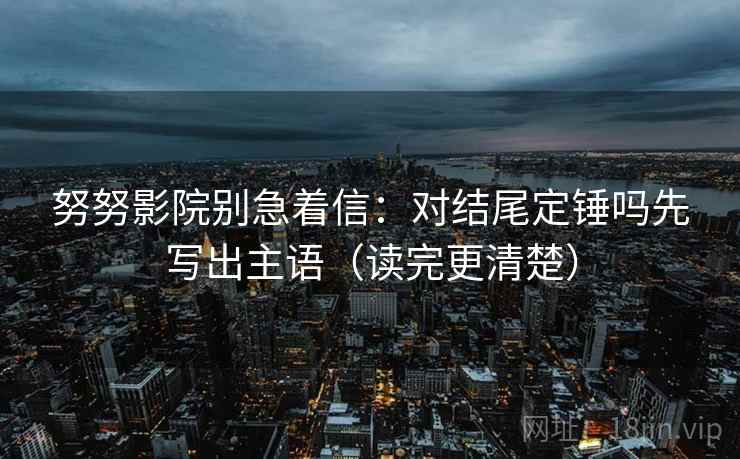 努努影院别急着信：对结尾定锤吗先写出主语（读完更清楚）