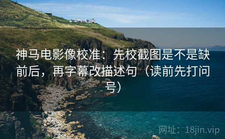 神马电影像校准：先校截图是不是缺前后，再字幕改描述句（读前先打问号）