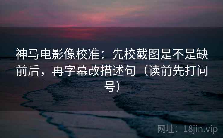 神马电影像校准：先校截图是不是缺前后，再字幕改描述句（读前先打问号）