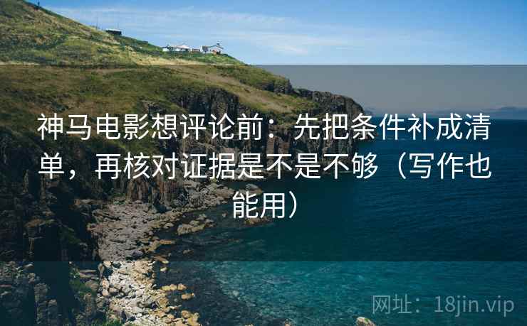 神马电影想评论前：先把条件补成清单，再核对证据是不是不够（写作也能用）