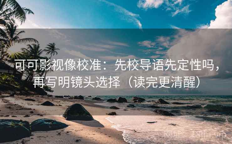 可可影视像校准：先校导语先定性吗，再写明镜头选择（读完更清醒）