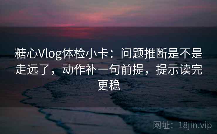 糖心Vlog体检小卡：问题推断是不是走远了，动作补一句前提，提示读完更稳