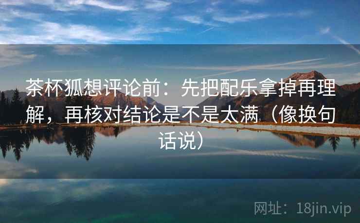 茶杯狐想评论前：先把配乐拿掉再理解，再核对结论是不是太满（像换句话说）
