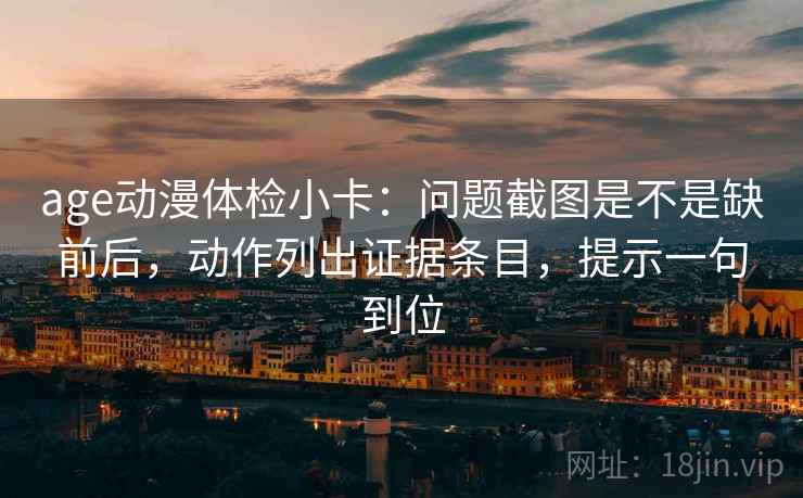age动漫体检小卡：问题截图是不是缺前后，动作列出证据条目，提示一句到位