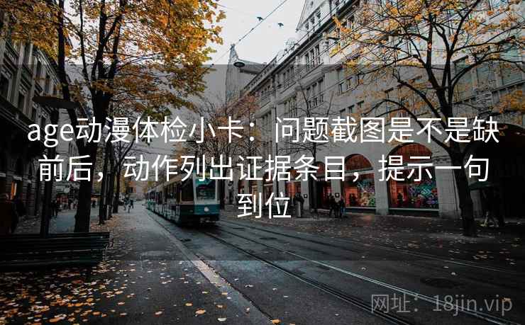 age动漫体检小卡：问题截图是不是缺前后，动作列出证据条目，提示一句到位