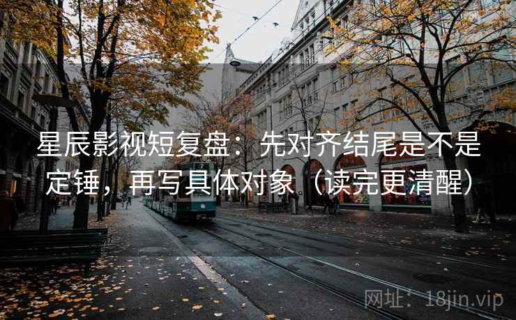 星辰影视短复盘：先对齐结尾是不是定锤，再写具体对象（读完更清醒）