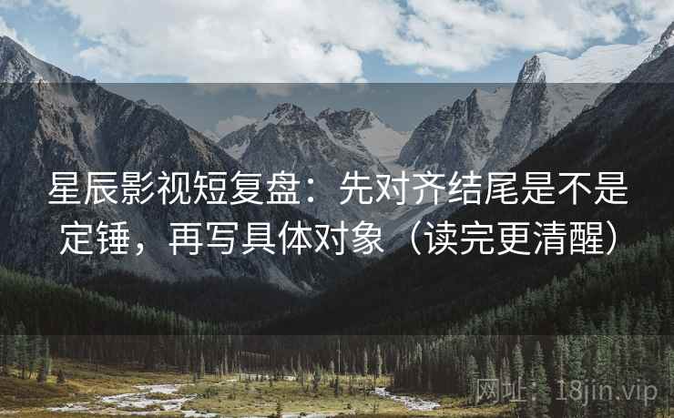 星辰影视短复盘：先对齐结尾是不是定锤，再写具体对象（读完更清醒）