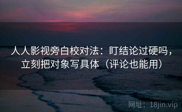 人人影视旁白校对法：盯结论过硬吗，立刻把对象写具体（评论也能用）