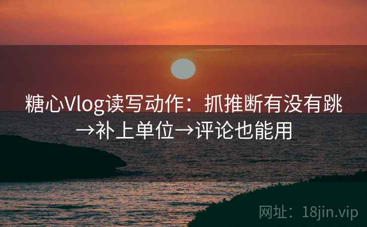 糖心Vlog读写动作：抓推断有没有跳→补上单位→评论也能用