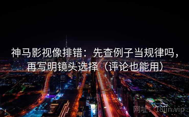 神马影视像排错：先查例子当规律吗，再写明镜头选择（评论也能用）