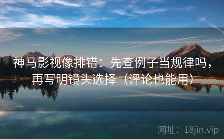 神马影视像排错：先查例子当规律吗，再写明镜头选择（评论也能用）