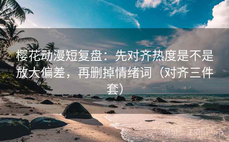 樱花动漫短复盘：先对齐热度是不是放大偏差，再删掉情绪词（对齐三件套）