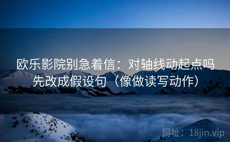 欧乐影院别急着信：对轴线动起点吗先改成假设句（像做读写动作）