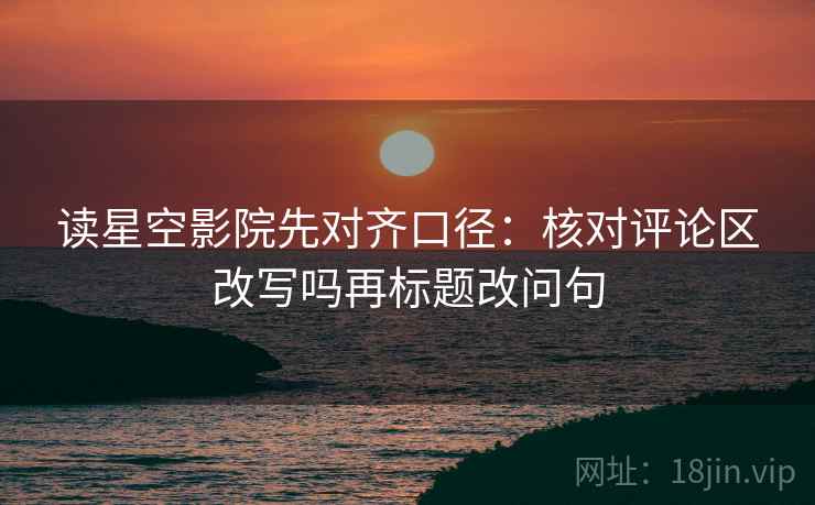 读星空影院先对齐口径：核对评论区改写吗再标题改问句