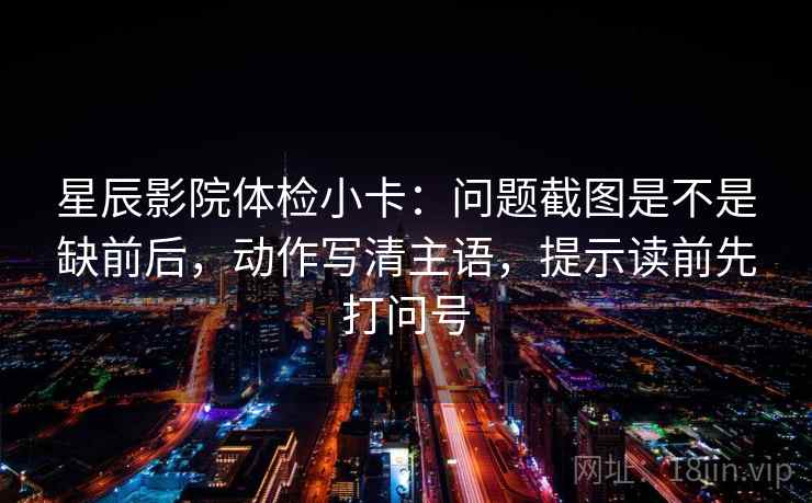 星辰影院体检小卡：问题截图是不是缺前后，动作写清主语，提示读前先打问号