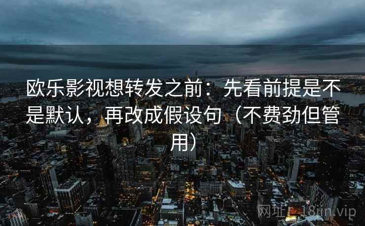 欧乐影视想转发之前：先看前提是不是默认，再改成假设句（不费劲但管用）